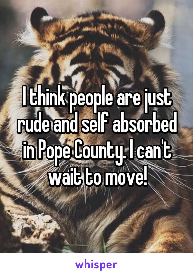 I think people are just rude and self absorbed in Pope County. I can't wait to move!