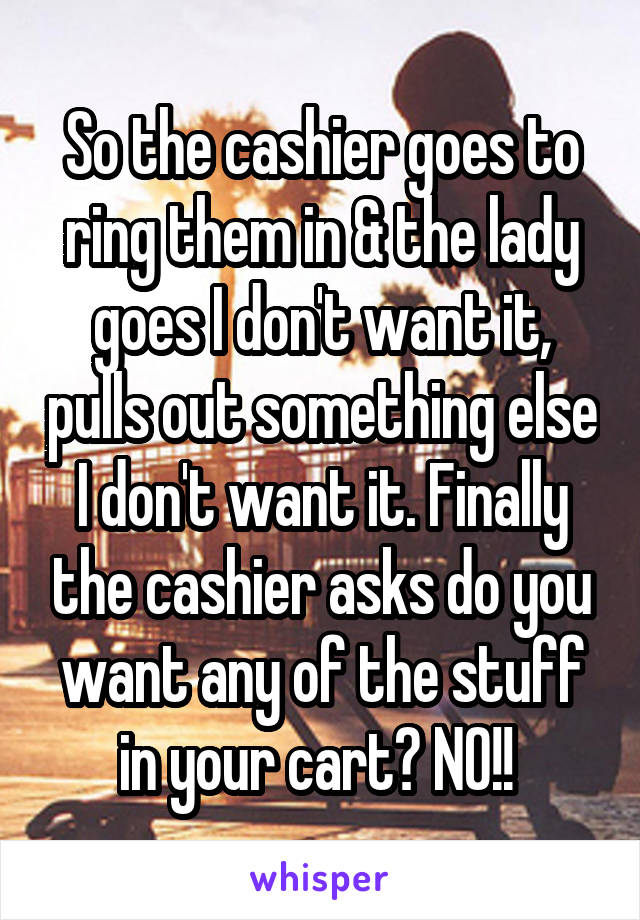 So the cashier goes to ring them in & the lady goes I don't want it, pulls out something else I don't want it. Finally the cashier asks do you want any of the stuff in your cart? NO!! 