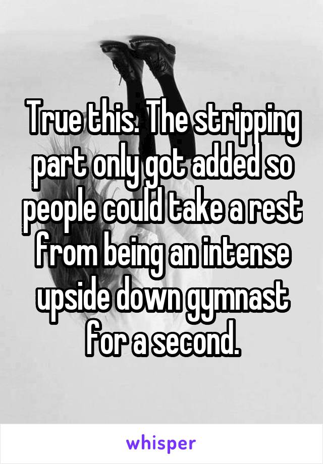 True this. The stripping part only got added so people could take a rest from being an intense upside down gymnast for a second.