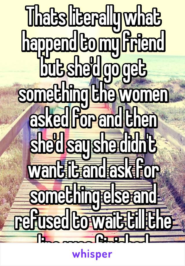 Thats literally what happend to my friend but she'd go get something the women asked for and then she'd say she didn't want it and ask for something else and refused to wait till the line was finished