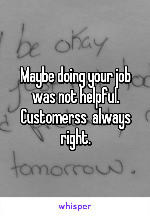 Maybe doing your job was not helpful. Customerss  always right.