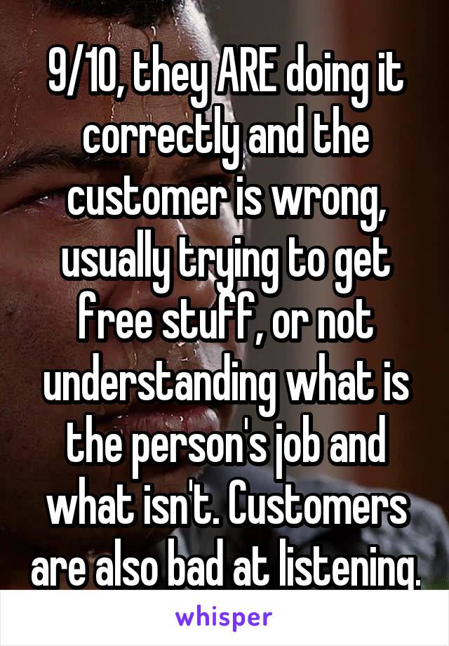 9/10, they ARE doing it correctly and the customer is wrong, usually trying to get free stuff, or not understanding what is the person's job and what isn't. Customers are also bad at listening.