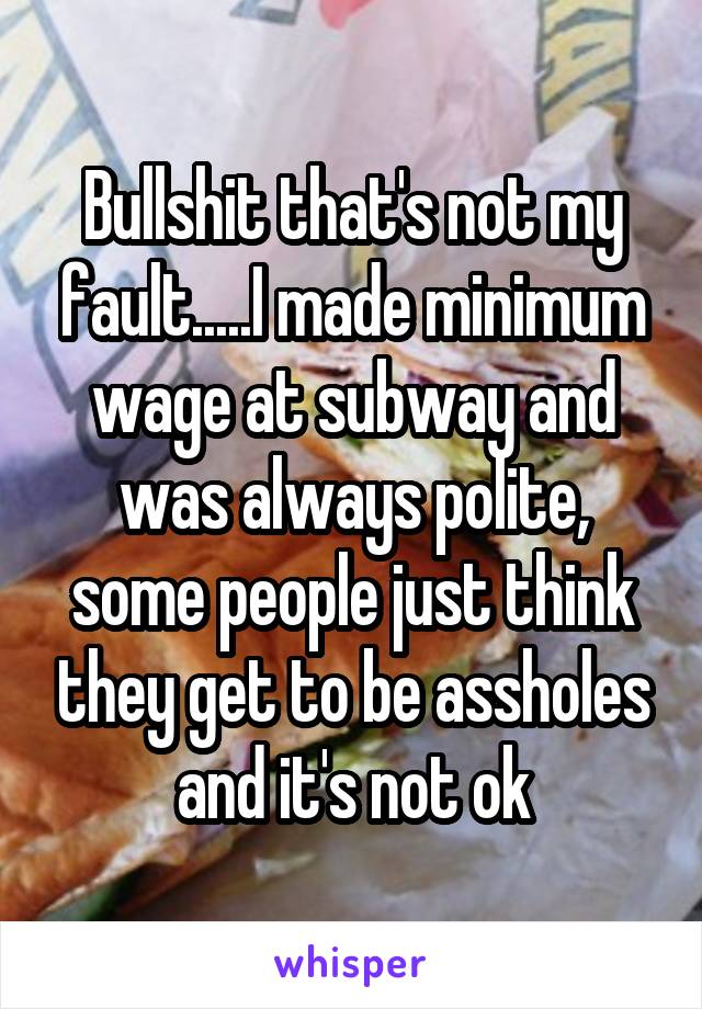 Bullshit that's not my fault.....I made minimum wage at subway and was always polite, some people just think they get to be assholes and it's not ok