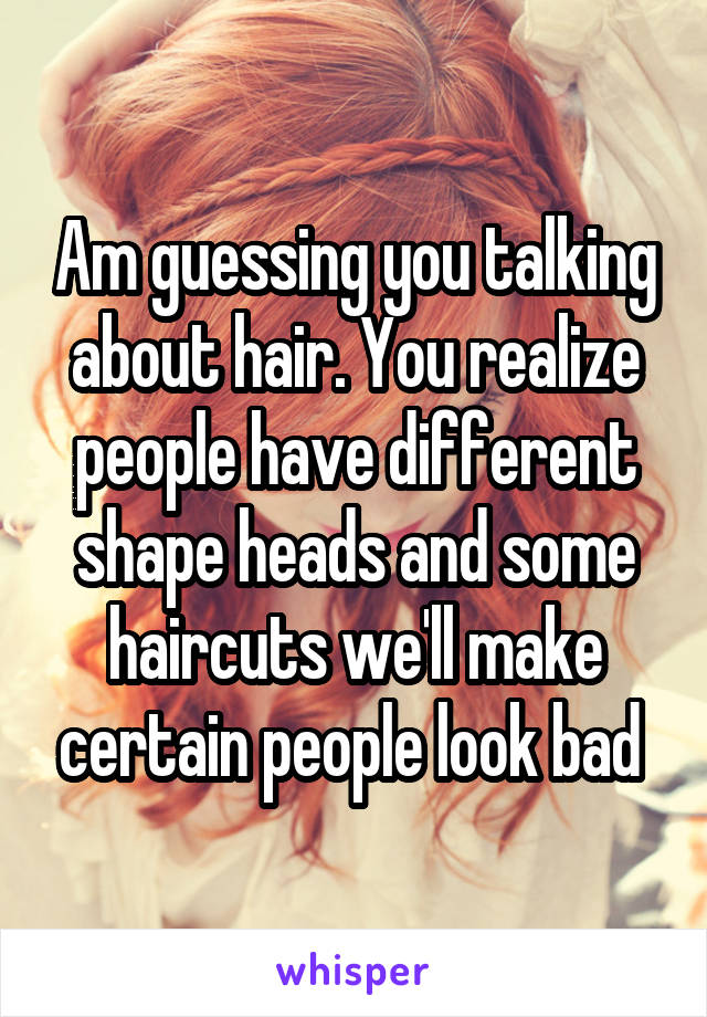 Am guessing you talking about hair. You realize people have different shape heads and some haircuts we'll make certain people look bad 