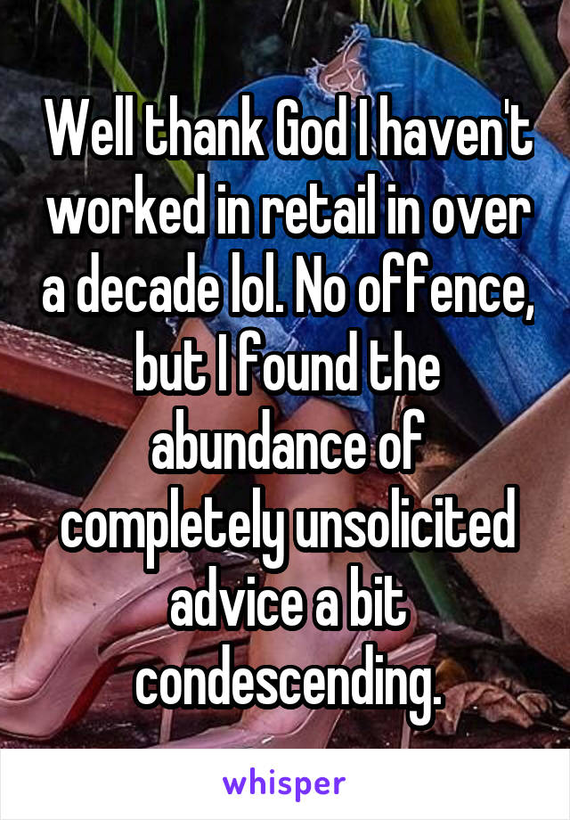 Well thank God I haven't worked in retail in over a decade lol. No offence, but I found the abundance of completely unsolicited advice a bit condescending.