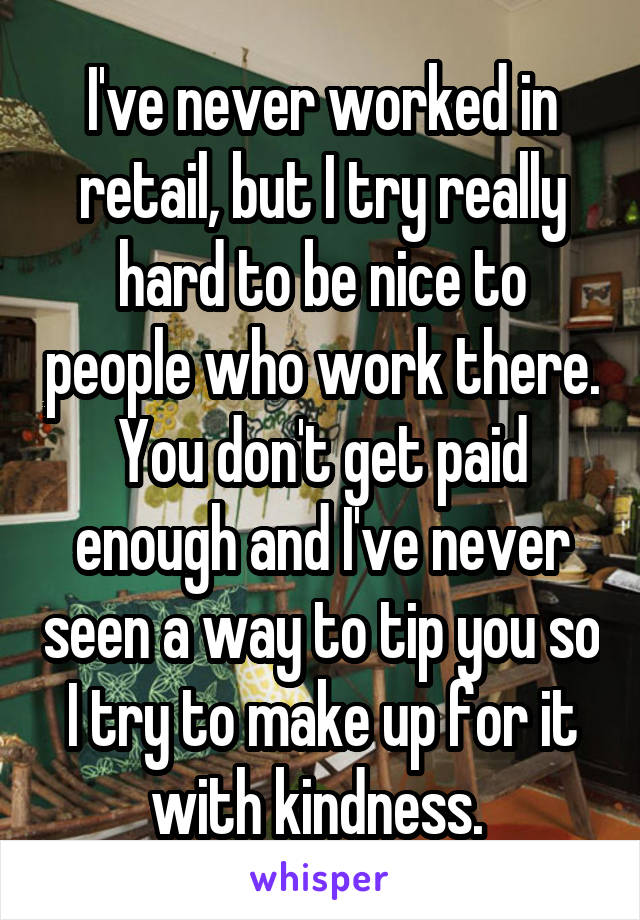 I've never worked in retail, but I try really hard to be nice to people who work there. You don't get paid enough and I've never seen a way to tip you so I try to make up for it with kindness. 