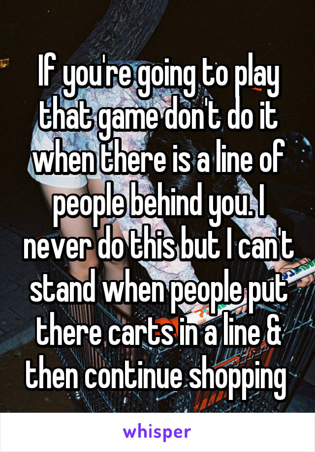 If you're going to play that game don't do it when there is a line of people behind you. I never do this but I can't stand when people put there carts in a line & then continue shopping 