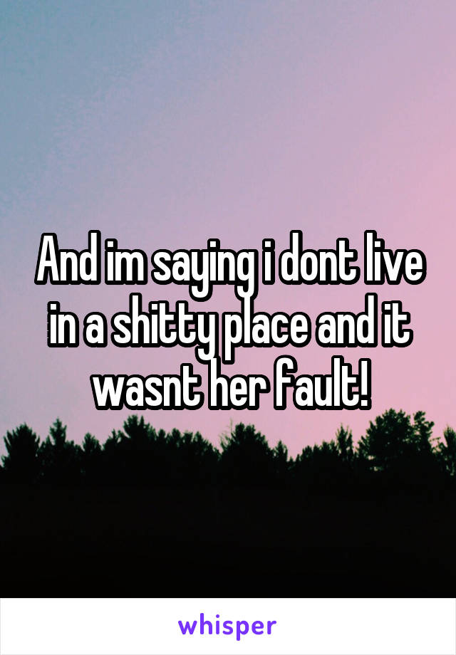 And im saying i dont live in a shitty place and it wasnt her fault!