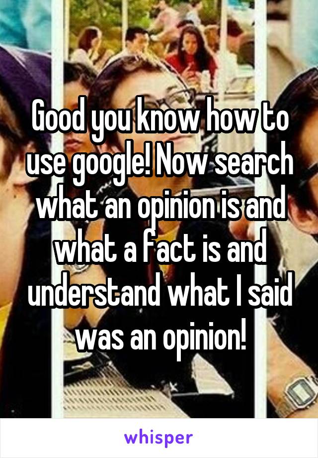 Good you know how to use google! Now search what an opinion is and what a fact is and understand what I said was an opinion!