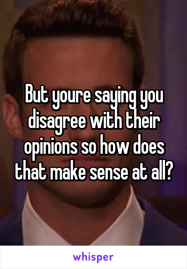 But youre saying you disagree with their opinions so how does that make sense at all?