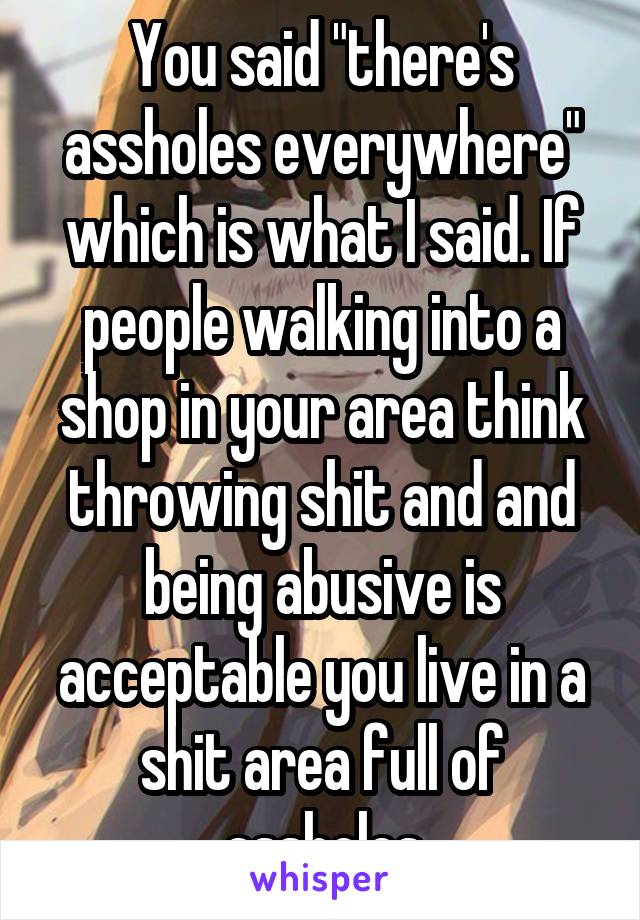 You said "there's assholes everywhere" which is what I said. If people walking into a shop in your area think throwing shit and and being abusive is acceptable you live in a shit area full of assholes