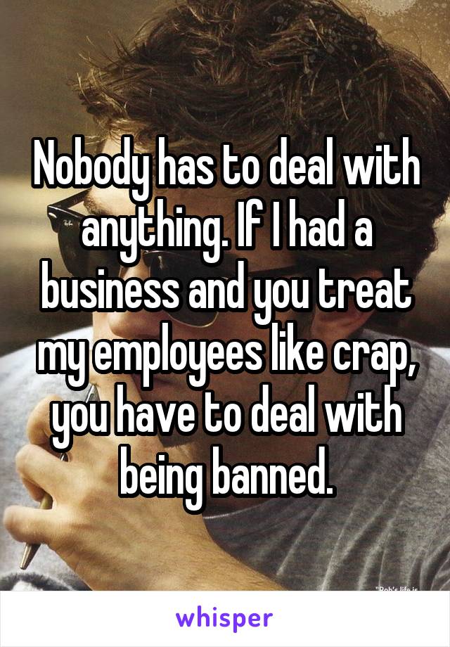 Nobody has to deal with anything. If I had a business and you treat my employees like crap, you have to deal with being banned.