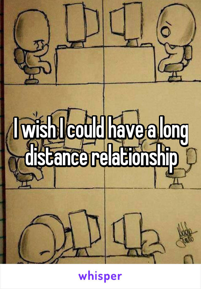 I wish I could have a long distance relationship