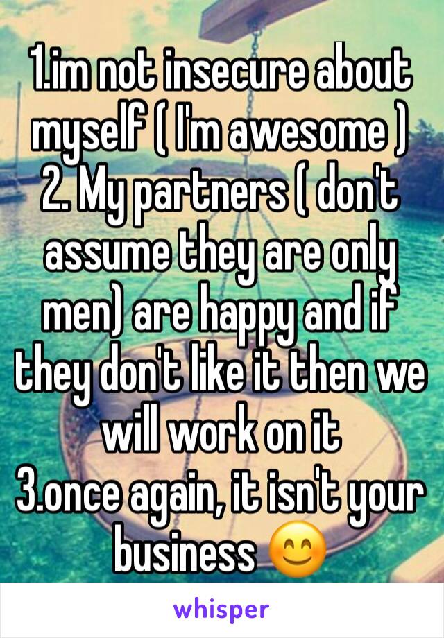 1.im not insecure about myself ( I'm awesome )
2. My partners ( don't assume they are only men) are happy and if they don't like it then we will work on it 
3.once again, it isn't your business 😊