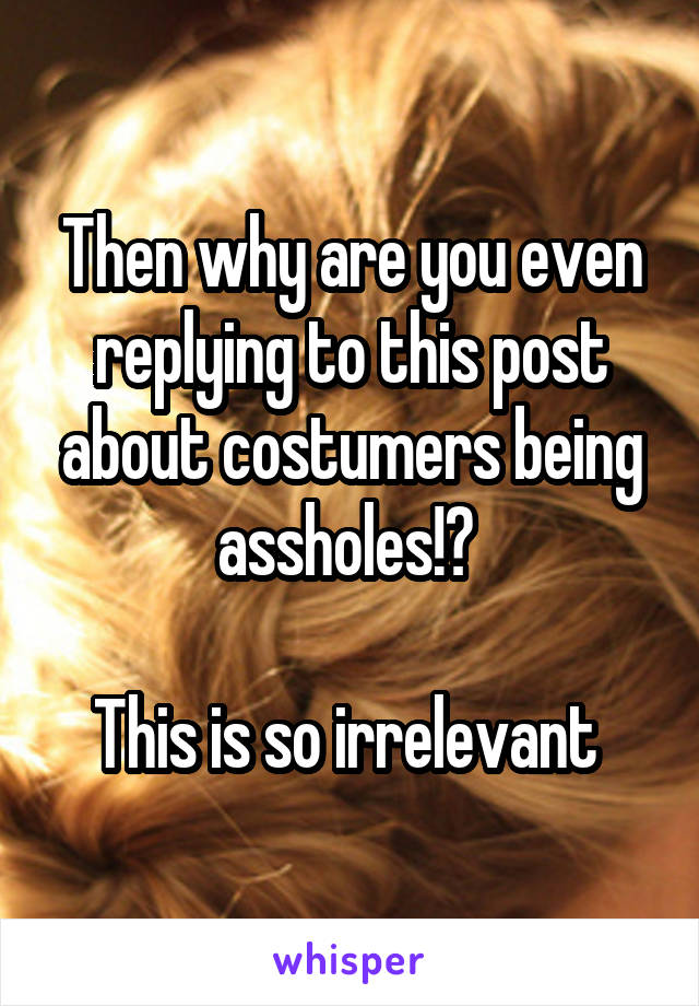 Then why are you even replying to this post about costumers being assholes!? 

This is so irrelevant 