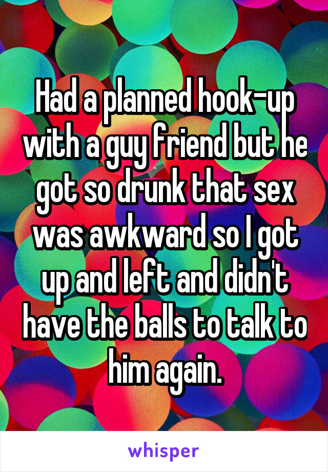 Had a planned hook-up with a guy friend but he got so drunk that sex was awkward so I got up and left and didn't have the balls to talk to him again.