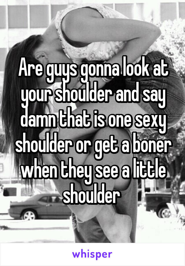 Are guys gonna look at your shoulder and say damn that is one sexy shoulder or get a boner when they see a little shoulder 