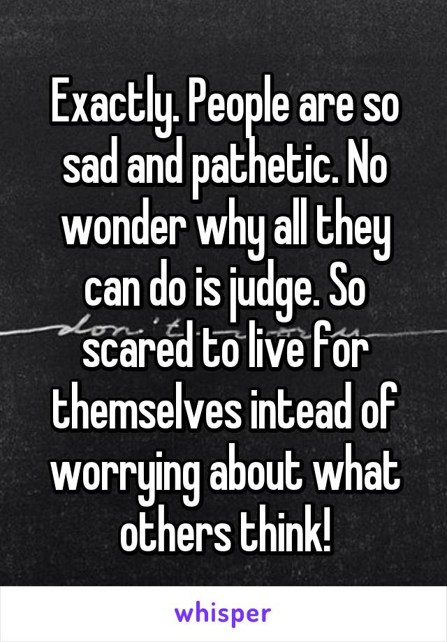 Exactly. People are so sad and pathetic. No wonder why all they can do is judge. So scared to live for themselves intead of worrying about what others think!