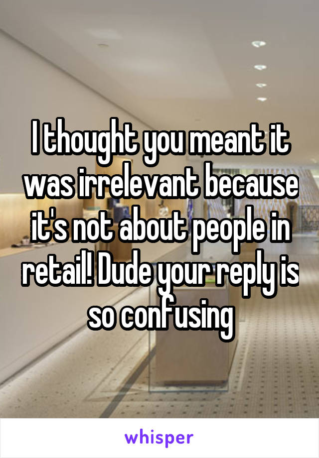 I thought you meant it was irrelevant because it's not about people in retail! Dude your reply is so confusing