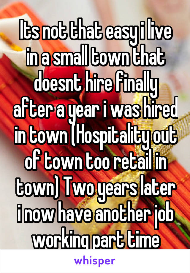 Its not that easy i live in a small town that doesnt hire finally after a year i was hired in town (Hospitality out of town too retail in town) Two years later i now have another job working part time