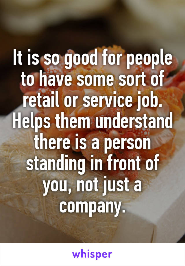 It is so good for people to have some sort of retail or service job. Helps them understand there is a person standing in front of you, not just a company.