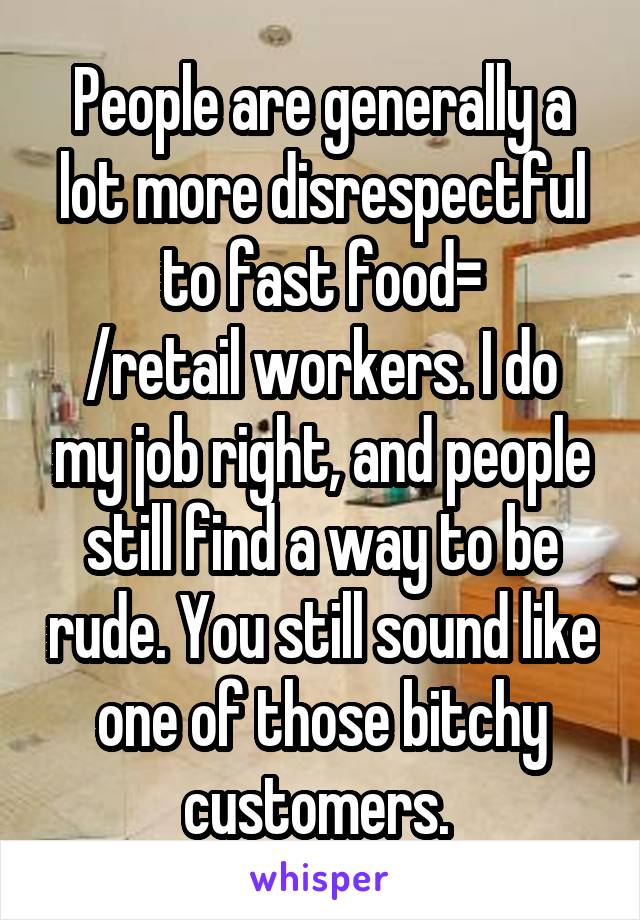 People are generally a lot more disrespectful to fast food=
/retail workers. I do my job right, and people still find a way to be rude. You still sound like one of those bitchy customers. 