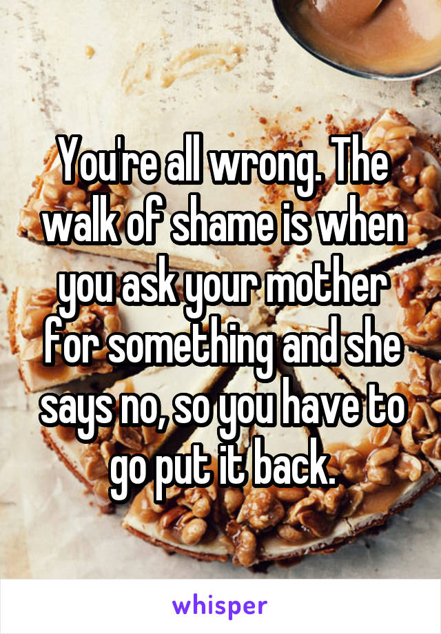 You're all wrong. The walk of shame is when you ask your mother for something and she says no, so you have to go put it back.