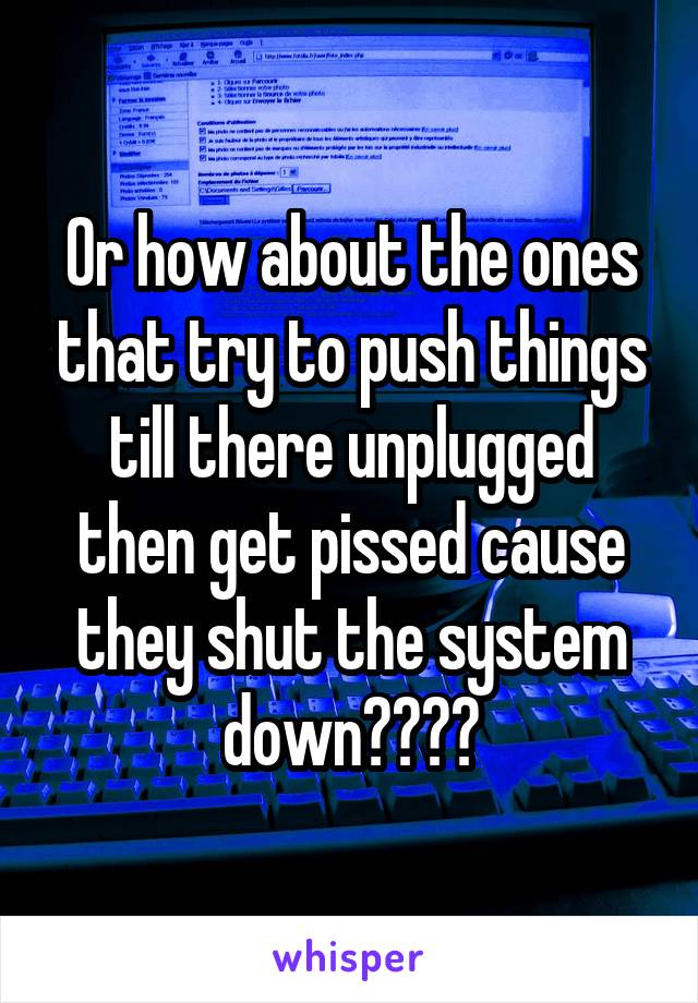 Or how about the ones that try to push things till there unplugged then get pissed cause they shut the system down????