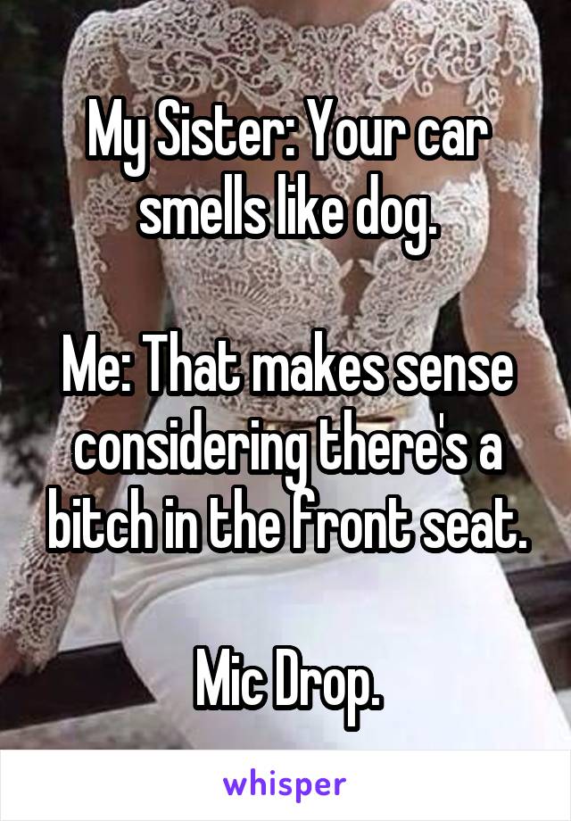 My Sister: Your car smells like dog.

Me: That makes sense considering there's a bitch in the front seat.

Mic Drop.