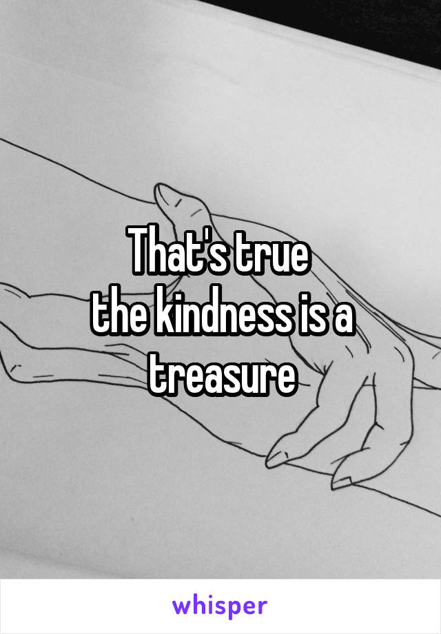 That's true 
the kindness is a treasure