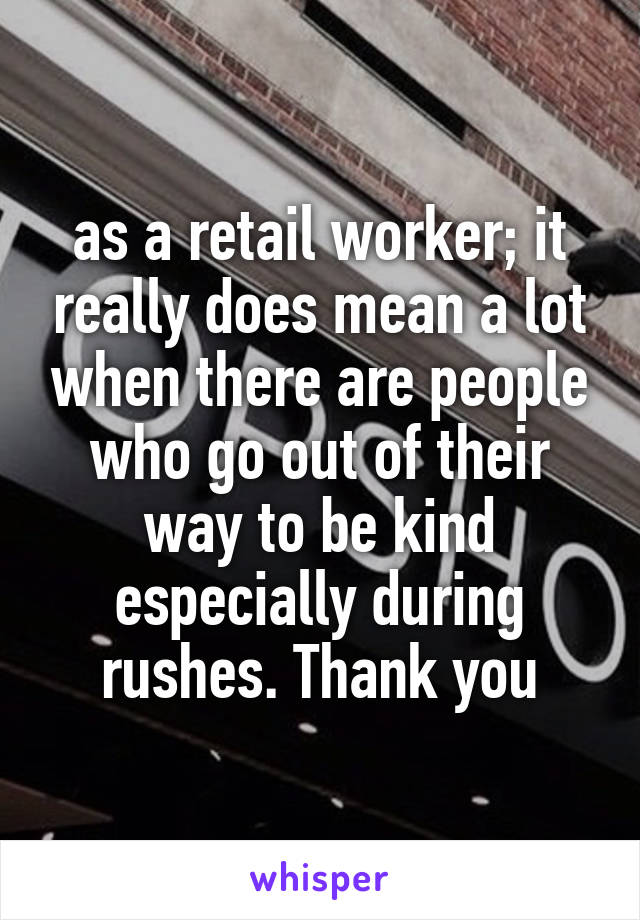 as a retail worker; it really does mean a lot when there are people who go out of their way to be kind especially during rushes. Thank you