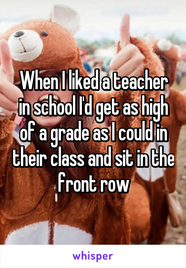 When I liked a teacher in school I'd get as high of a grade as I could in their class and sit in the front row