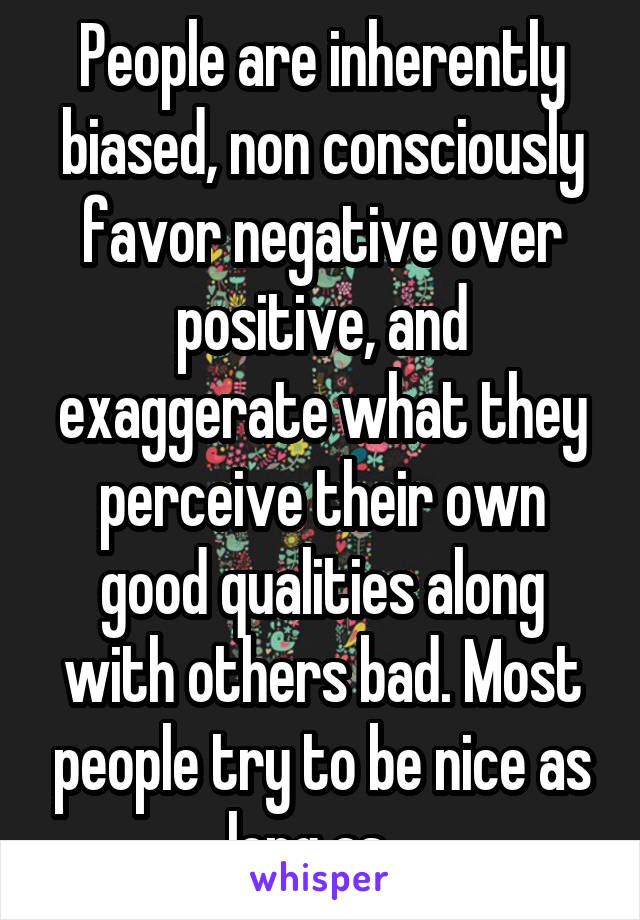 People are inherently biased, non consciously favor negative over positive, and exaggerate what they perceive their own good qualities along with others bad. Most people try to be nice as long as...