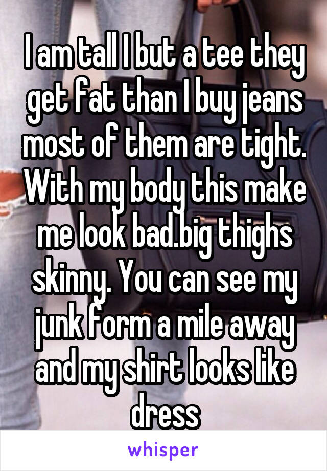 I am tall I but a tee they get fat than I buy jeans most of them are tight. With my body this make me look bad.big thighs skinny. You can see my junk form a mile away and my shirt looks like dress