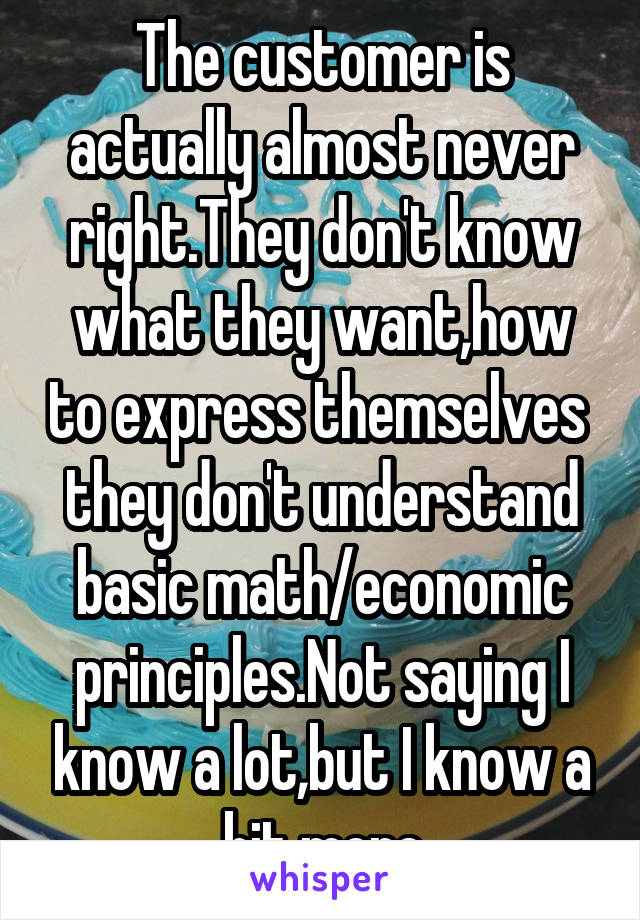 The customer is actually almost never right.They don't know what they want,how to express themselves  they don't understand basic math/economic principles.Not saying I know a lot,but I know a bit more