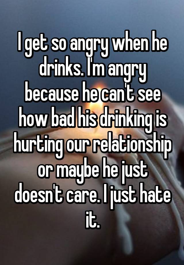 i-get-so-angry-when-he-drinks-i-m-angry-because-he-can-t-see-how-bad