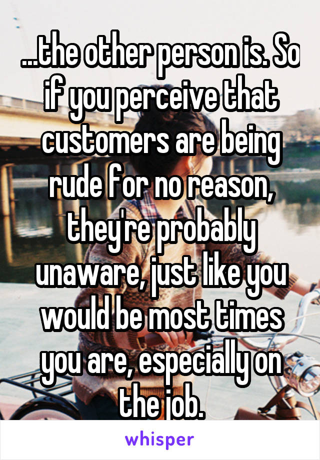 ...the other person is. So if you perceive that customers are being rude for no reason, they're probably unaware, just like you would be most times you are, especially on the job.