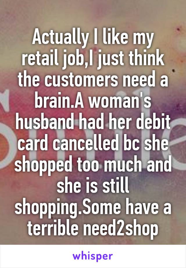 Actually I like my retail job,I just think the customers need a brain.A woman's husband had her debit card cancelled bc she shopped too much and she is still shopping.Some have a terrible need2shop