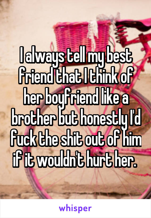 I always tell my best friend that I think of her boyfriend like a brother but honestly I'd fuck the shit out of him if it wouldn't hurt her. 
