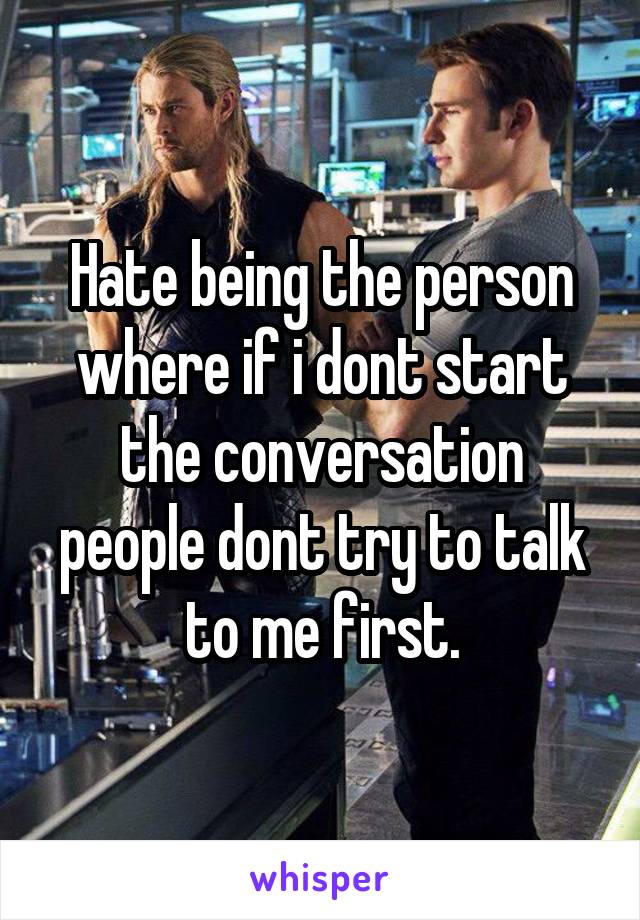 Hate being the person where if i dont start the conversation people dont try to talk to me first.