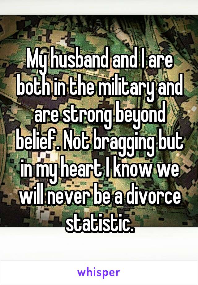 My husband and I are both in the military and are strong beyond belief. Not bragging but in my heart I know we will never be a divorce statistic.