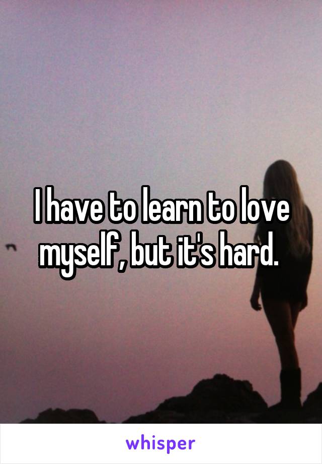 I have to learn to love myself, but it's hard. 
