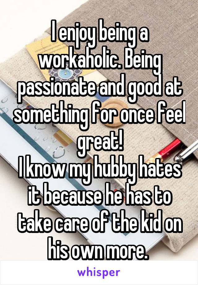 I enjoy being a workaholic. Being passionate and good at something for once feel great!
I know my hubby hates it because he has to take care of the kid on his own more. 