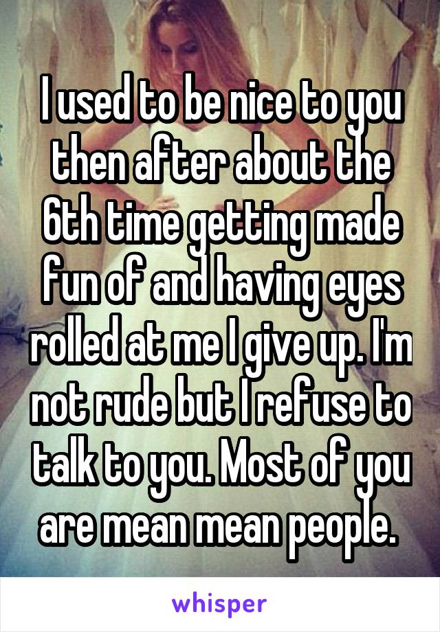 I used to be nice to you then after about the 6th time getting made fun of and having eyes rolled at me I give up. I'm not rude but I refuse to talk to you. Most of you are mean mean people. 