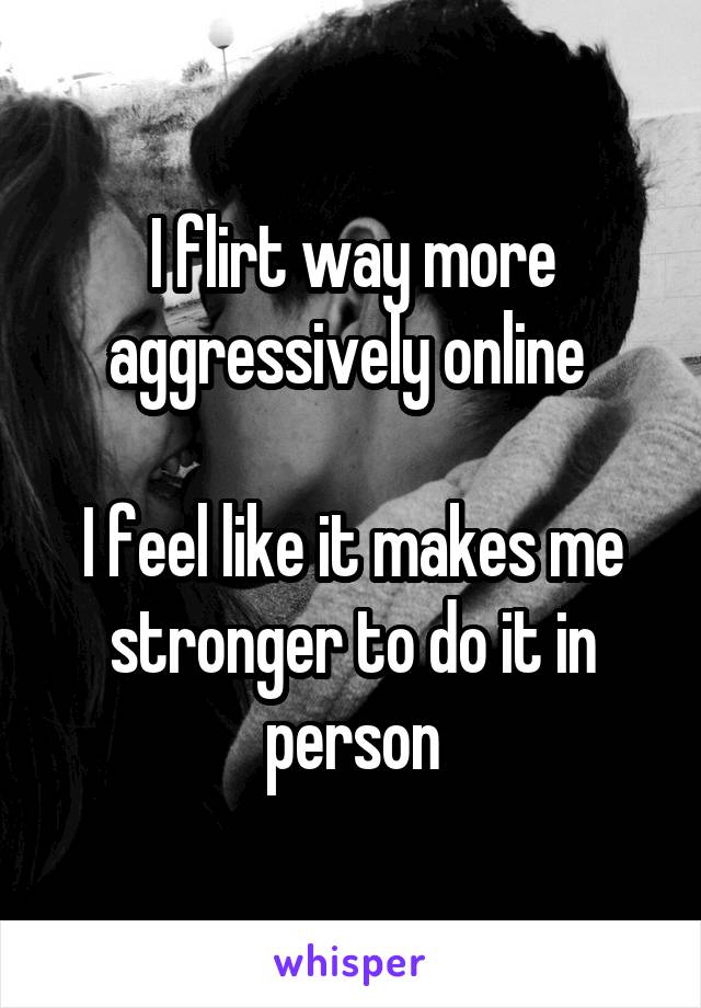 I flirt way more aggressively online 

I feel like it makes me stronger to do it in person