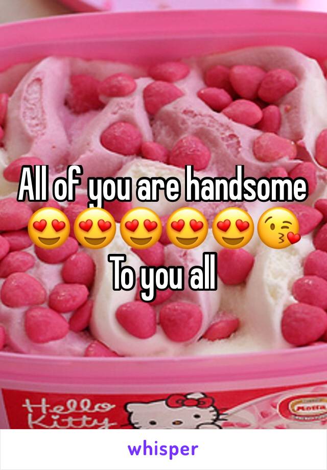 All of you are handsome
😍😍😍😍😍😘
To you all 