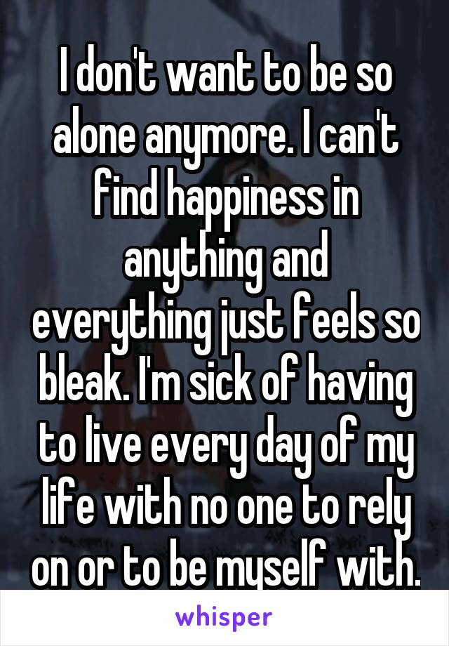 I don't want to be so alone anymore. I can't find happiness in anything and everything just feels so bleak. I'm sick of having to live every day of my life with no one to rely on or to be myself with.
