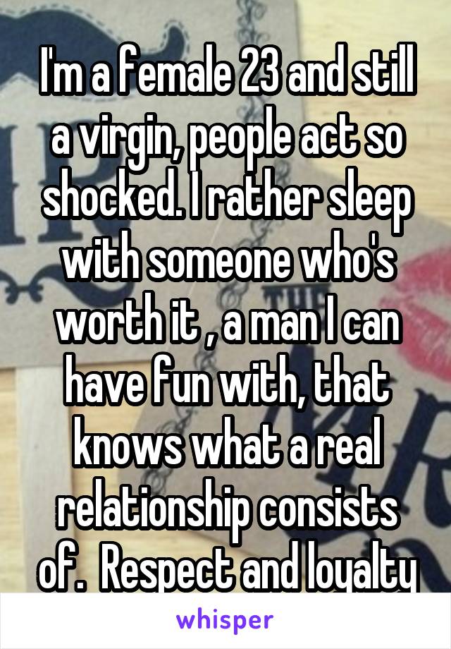 I'm a female 23 and still a virgin, people act so shocked. I rather sleep with someone who's worth it , a man I can have fun with, that knows what a real relationship consists of.  Respect and loyalty