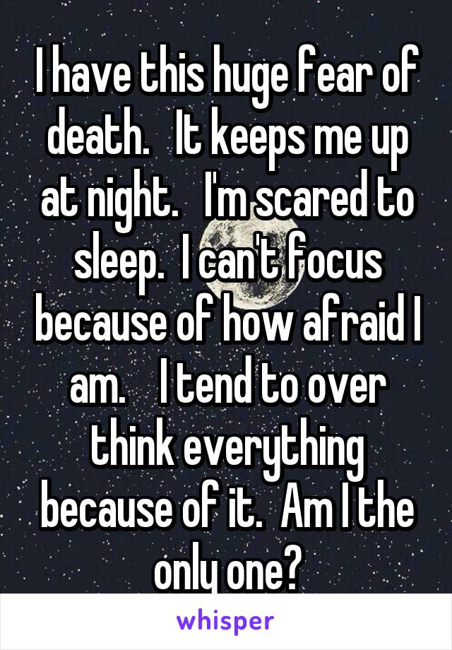 I have this huge fear of death.   It keeps me up at night.   I'm scared to sleep.  I can't focus because of how afraid I am.    I tend to over think everything because of it.  Am I the only one?