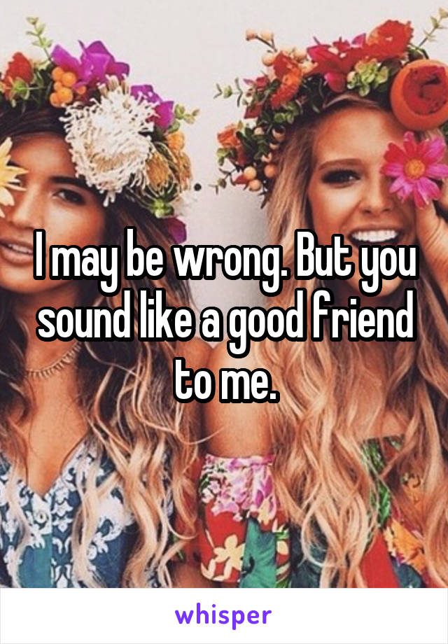 I may be wrong. But you sound like a good friend to me.
